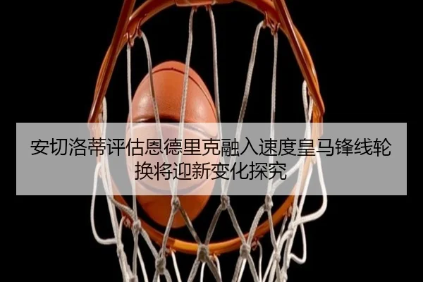 安切洛蒂评估恩德里克融入速度皇马锋线轮换将迎新变化探究