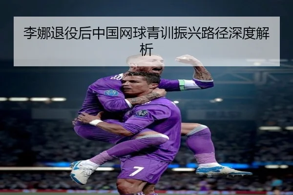 李娜退役后中国网球青训振兴路径深度解析
