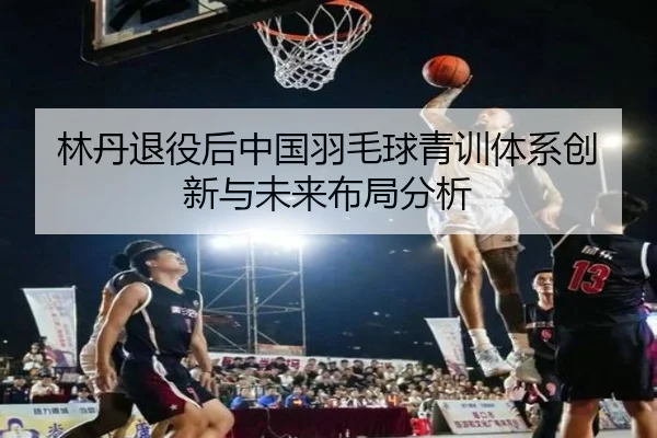 林丹退役后中国羽毛球青训体系创新与未来布局分析
