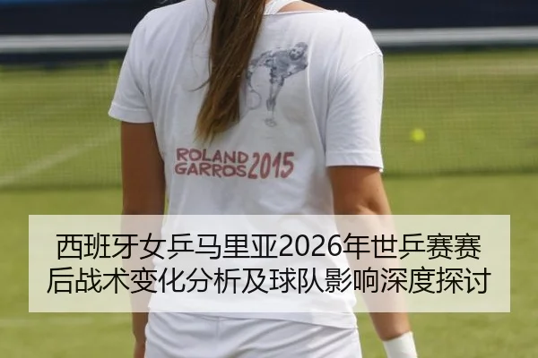西班牙女乒马里亚2026年世乒赛赛后战术变化分析及球队影响深度探讨